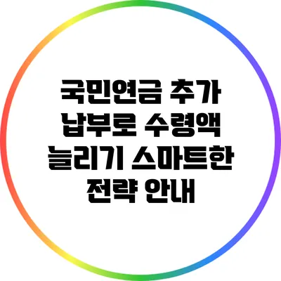 국민연금 추가 납부로 수령액 늘리기: 스마트한 전략 안내