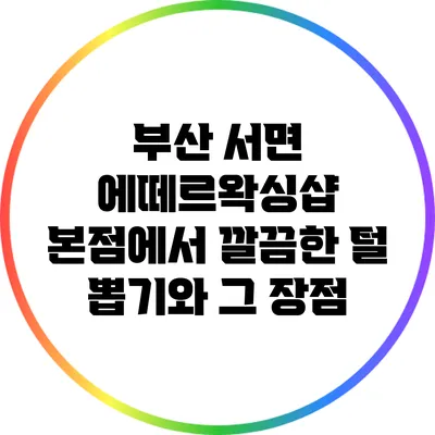 부산 서면 에떼르왁싱샵 본점에서 깔끔한 털 뽑기와 그 장점