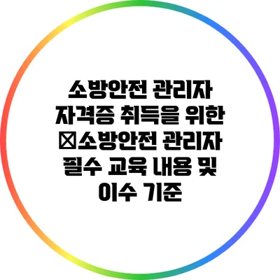 소방안전 관리자 자격증 취득을 위한 �소방안전 관리자 필수 교육 내용 및 이수 기준