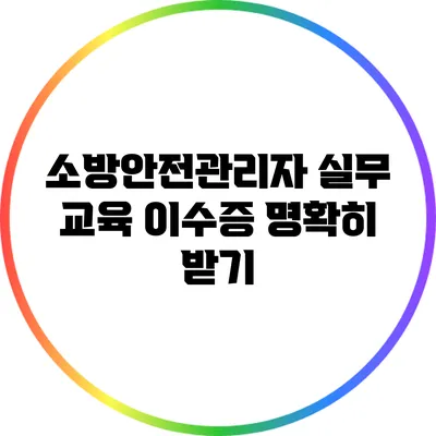 소방안전관리자 실무 교육 이수증 명확히 받기