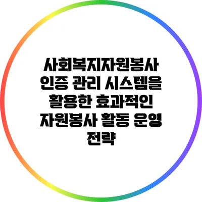 사회복지자원봉사 인증 관리 시스템을 활용한 효과적인 자원봉사 활동 운영 전략