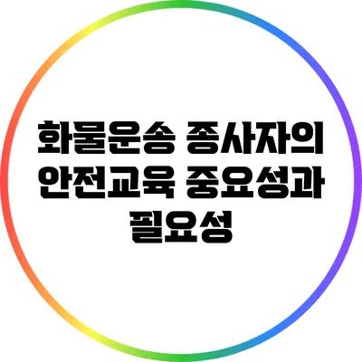 화물운송 종사자의 안전교육 중요성과 필요성
