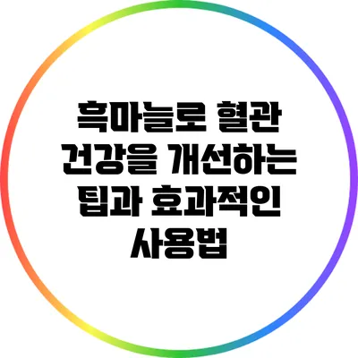 흑마늘로 혈관 건강을 개선하는 팁과 효과적인 사용법