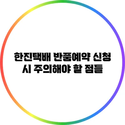 한진택배 반품예약 신청 시 주의해야 할 점들
